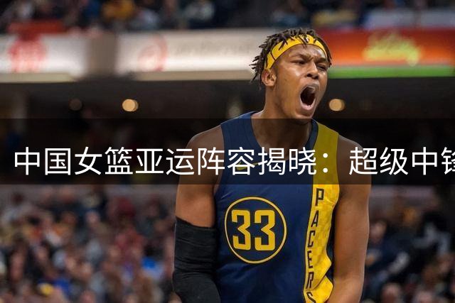 中国女篮亚运阵容揭晓：超级中锋张子宇担纲 双子星缺席