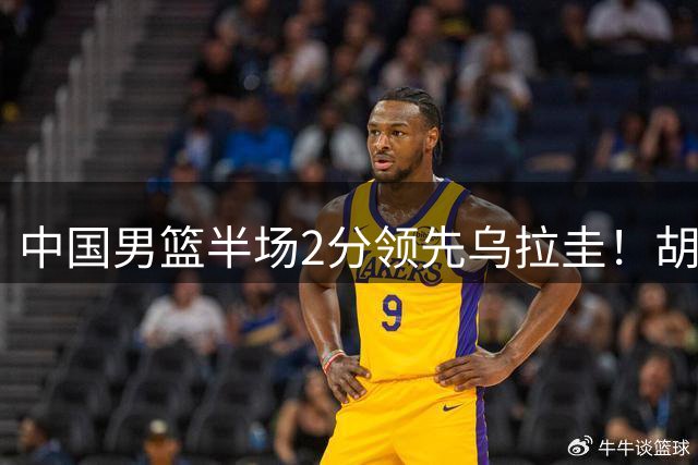 中国男篮半场2分领先乌拉圭！胡明轩2分，焦泊乔7分，廖三宁6+5