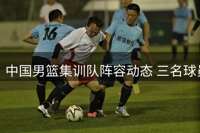 中国男篮集训队阵容动态 三名球员离队归队