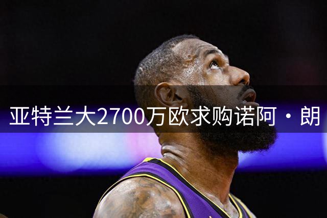 亚特兰大2700万欧求购诺阿·朗 转会形式仍存分歧