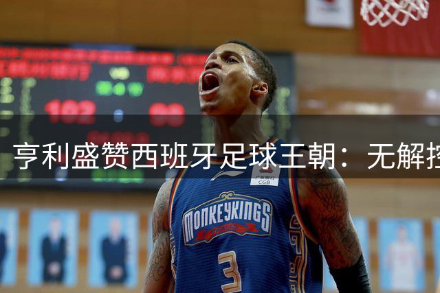 亨利盛赞西班牙足球王朝：无解控球哲学铸就三代冠军基因
