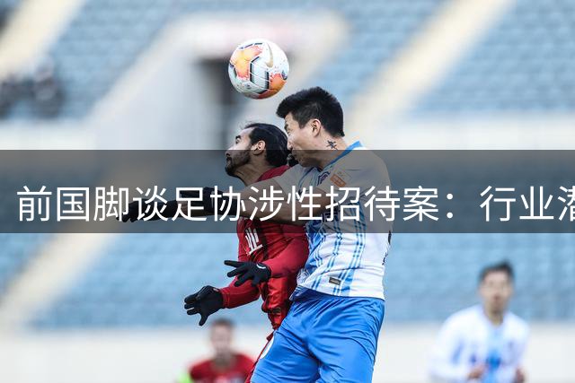前国脚谈足协涉性招待案：行业潜规则曝光 韩方查账引爆风波