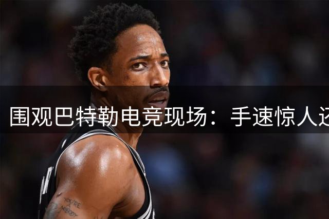 围观巴特勒电竞现场：手速惊人还自带解说 游戏迷直呼真实