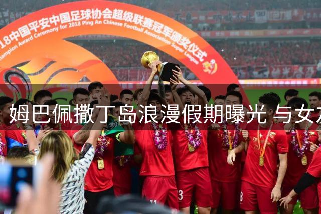 姆巴佩撒丁岛浪漫假期曝光 与女友游艇拥吻意外落水