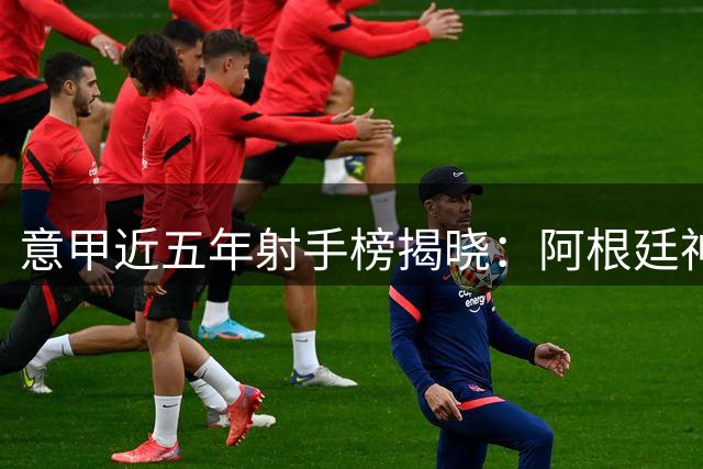 意甲近五年射手榜揭晓：阿根廷神锋力压群雄独占鳌头