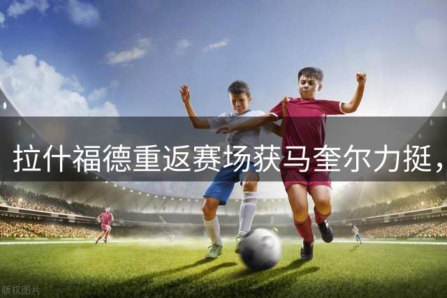 拉什福德重返赛场获马奎尔力挺，曼联季前赛收官战遇阻