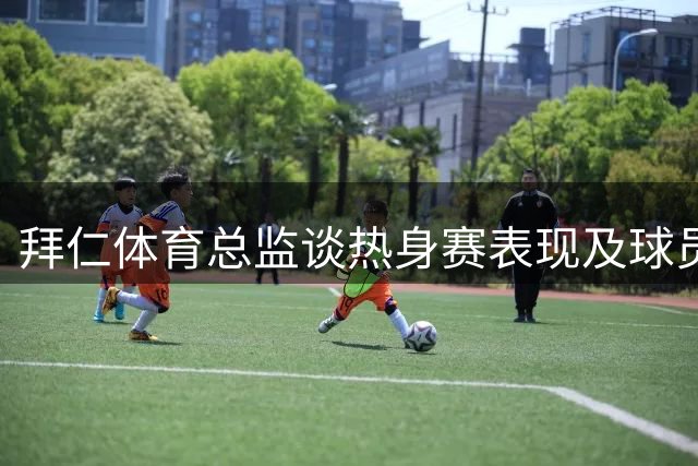 拜仁体育总监谈热身赛表现及球员动态
