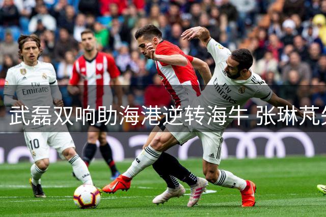 武磊双响助海港逆转海牛 张琳芃失误成比赛转折点