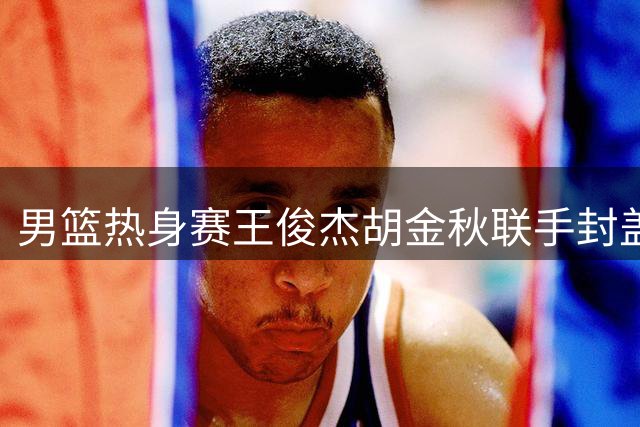 男篮热身赛王俊杰胡金秋联手封盖 中国队暂时领先新西兰
