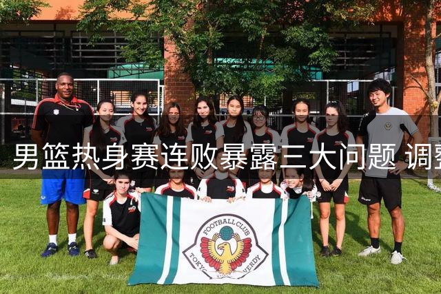 男篮热身赛连败暴露三大问题 调整阵容或迎转机