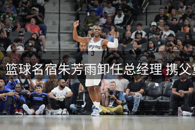 篮球名宿朱芳雨卸任总经理 携父重返宏远重温三十载峥嵘岁月