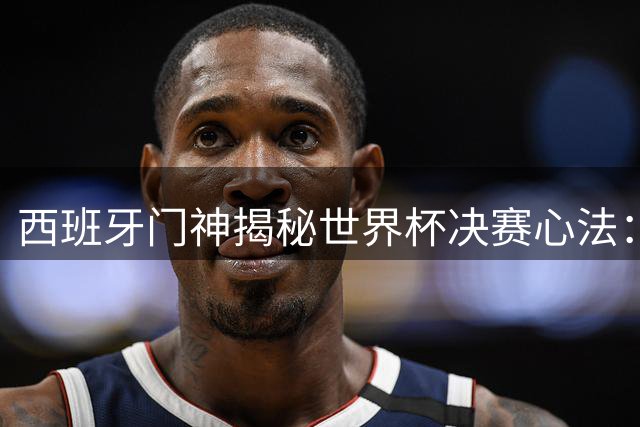 西班牙门神揭秘世界杯决赛心法：情绪掌控决定成败