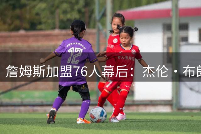 詹姆斯加盟76人幕后：杰伦·布朗成关键引援 豪华阵容终获青睐