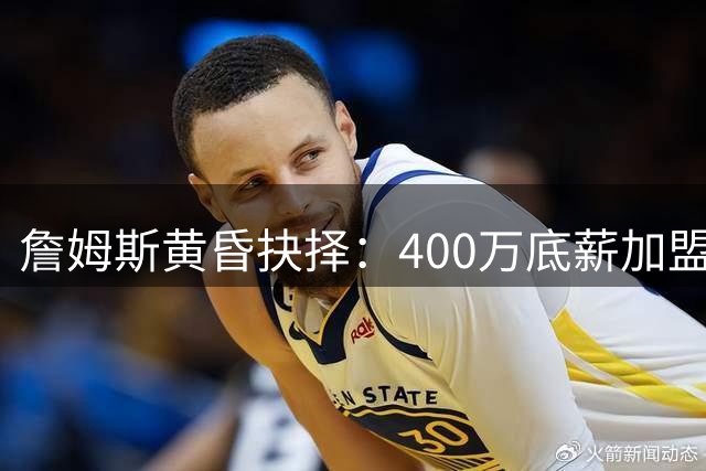 詹姆斯黄昏抉择：400万底薪加盟76人背后的深层考量