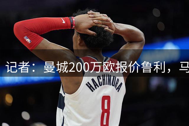 记者：曼城200万欧报价鲁利，马赛希望收到350万欧